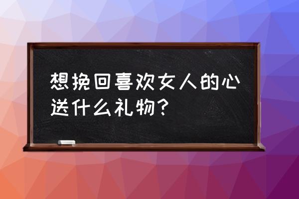 挽回女朋友回她什么礼物 想挽回喜欢女人的心送什么礼物？