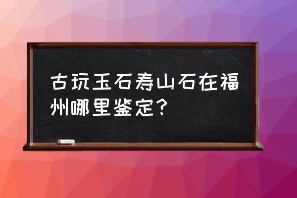 福州哪里鉴定古董正规 古玩玉石寿山石在福州哪里鉴定？