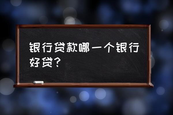 银行贷款哪个好批 银行贷款哪一个银行好贷？