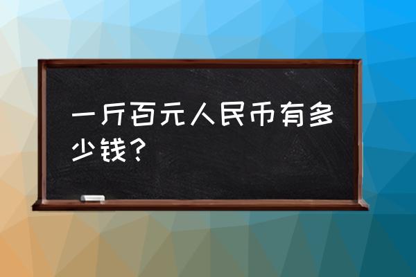 一斤100元的人民币是多少钱 一斤百元人民币有多少钱？