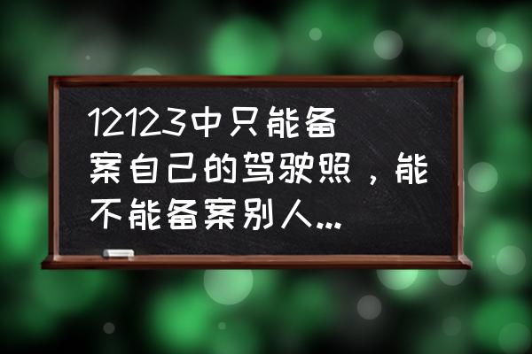 12123能备案别人驾驶证吗 12123中只能备案自己的驾驶照，能不能备案别人的驾驶证？