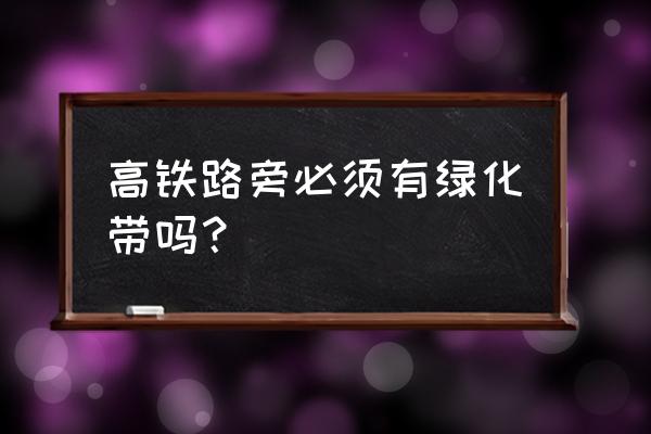 高铁必须有绿化带吗 高铁路旁必须有绿化带吗？