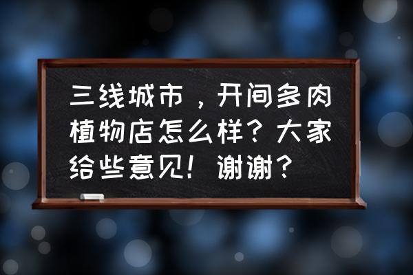 小鲜肉铺多肉植物园怎么样 三线城市，开间多肉植物店怎么样？大家给些意见！谢谢？