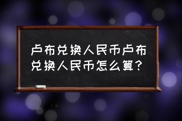 俄罗斯的汇率是多少人民币多少 卢布兑换人民币卢布兑换人民币怎么算？