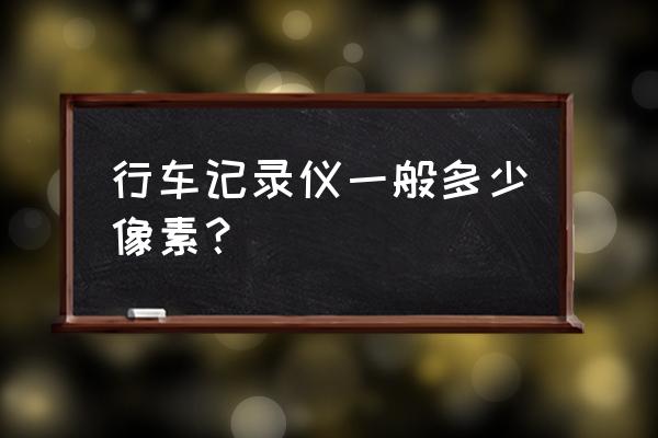 行车记录仪需要多高像素 行车记录仪一般多少像素？