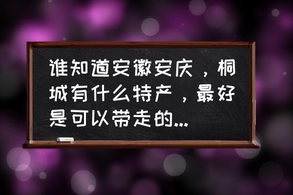 安庆有没有收藏品 谁知道安徽安庆，桐城有什么特产，最好是可以带走的纪念品，谢谢？