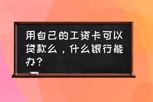 哪个银行能用工资卡贷款吗 用自己的工资卡可以贷款么，什么银行能办？