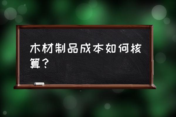 木材行业的成本怎么核算 木材制品成本如何核算？