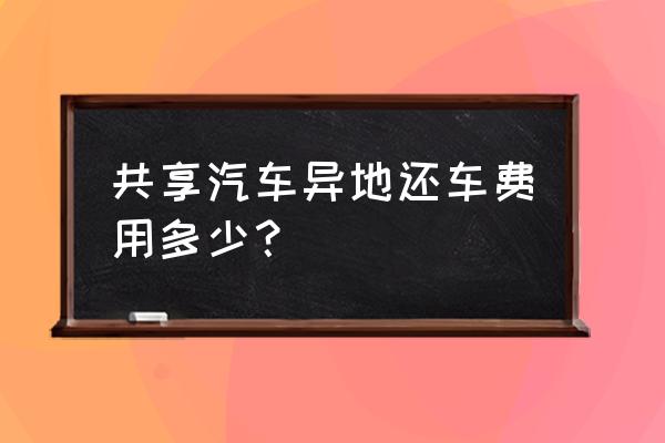 共享汽车开回家怎么还 共享汽车异地还车费用多少？