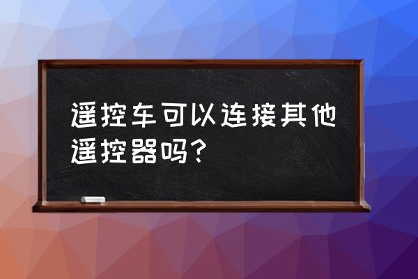 玩具遥控车怎么用别的遥控器 遥控车可以连接其他遥控器吗？