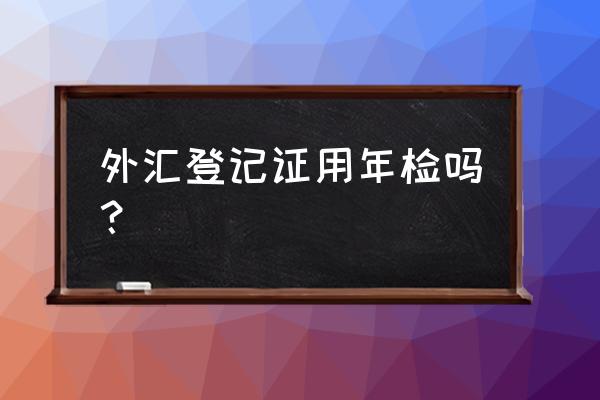 境外投资外汇登记证是什么东西 外汇登记证用年检吗？