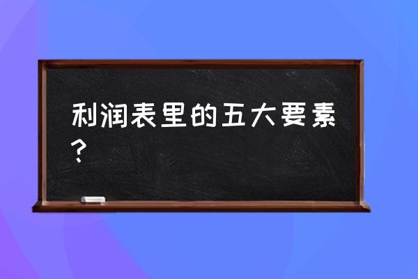 利润表中列示哪些会计要素 利润表里的五大要素？