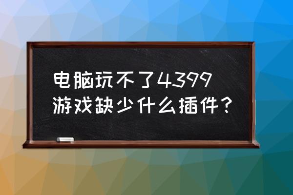 小游戏说缺少插件怎么回事 电脑玩不了4399游戏缺少什么插件？