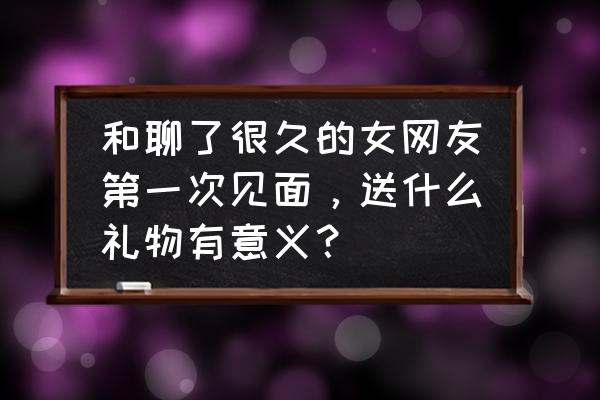 第一次见女网友要不要送礼物 和聊了很久的女网友第一次见面，送什么礼物有意义？