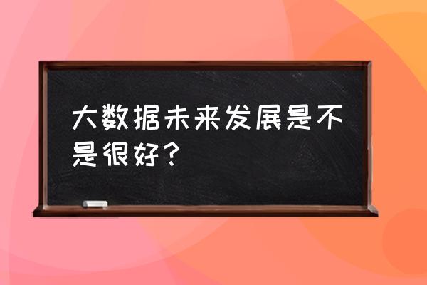 大数据未来发展怎么样 大数据未来发展是不是很好？