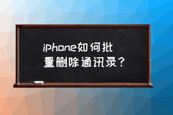 苹果手机的联系人怎么批量删除 iphone如何批量删除通讯录？