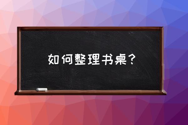 课桌应该怎样收纳 如何整理书桌？