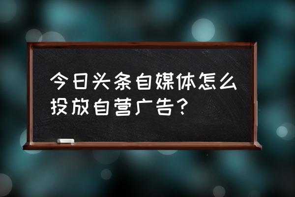 如何在今日头条投放自营广告 今日头条自媒体怎么投放自营广告？