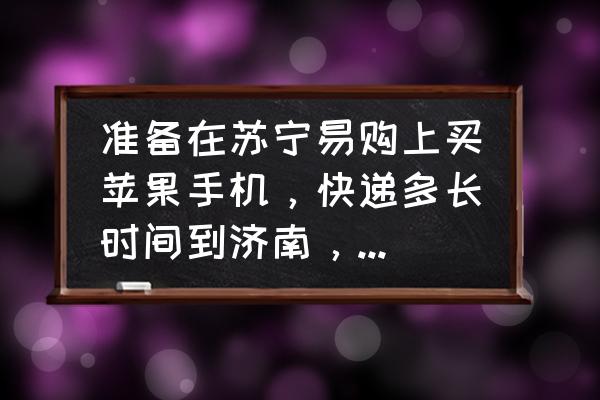 苏宁网上买的苹果手机怎么检查 准备在苏宁易购上买苹果手机，快递多长时间到济南，手机来了后需要怎么验货？