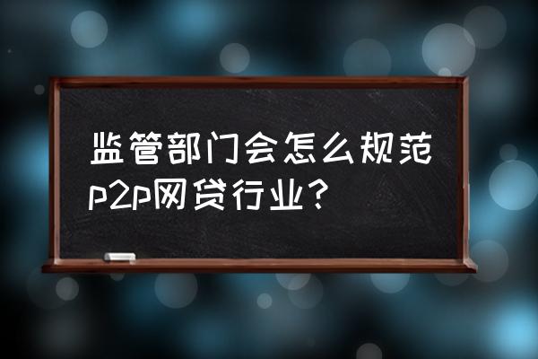 如何监管p2p网贷 监管部门会怎么规范p2p网贷行业？