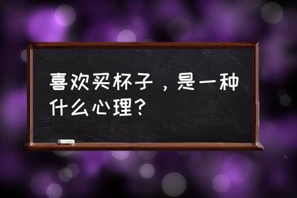 喜欢买杯子是什么心理 喜欢买杯子，是一种什么心理？