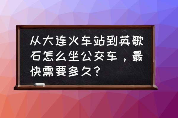 大连到英歌石植物园怎么走 从大连火车站到英歌石怎么坐公交车，最快需要多久？