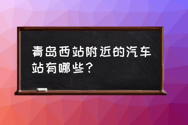 青岛到江西抚州大巴在哪里坐车 青岛西站附近的汽车站有哪些？