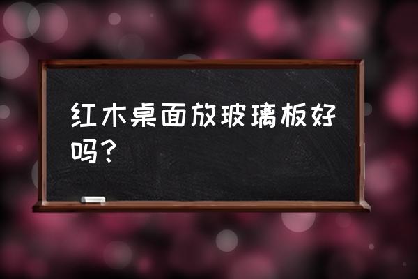 红木茶几加装玻板好不好 红木桌面放玻璃板好吗？