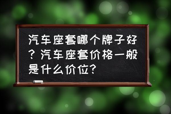 南宁汽车座套哪里好 汽车座套哪个牌子好？汽车座套价格一般是什么价位？