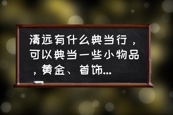 清远当铺黄金一克多少抵押 清远有什么典当行，可以典当一些小物品，黄金、首饰的地方？