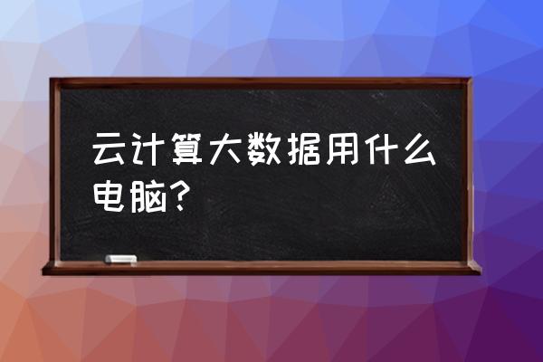 请问学云计算的用什么电脑系统 云计算大数据用什么电脑？