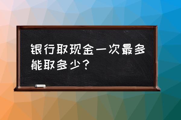 银行卡单日能取多少钱 银行取现金一次最多能取多少？