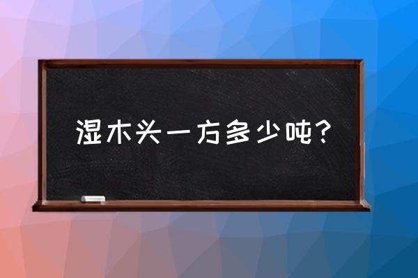 木材一立方含水大约有多少斤 湿木头一方多少吨？