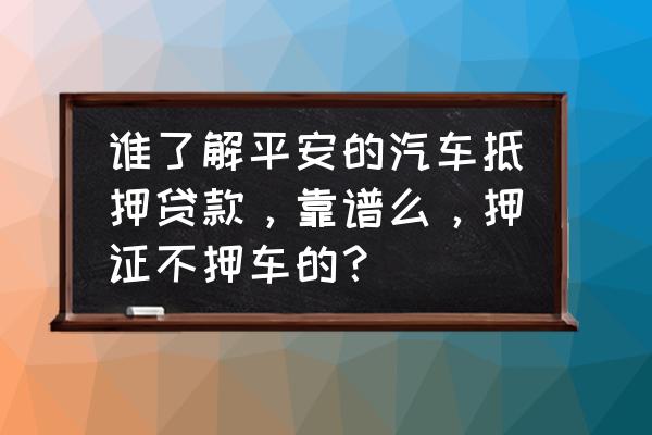 平安银行车抵贷可靠吗 谁了解平安的汽车抵押贷款，靠谱么，押证不押车的？