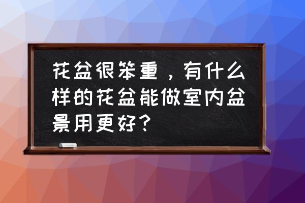 请问条件是买什么花盆盆景好 花盆很笨重，有什么样的花盆能做室内盆景用更好？