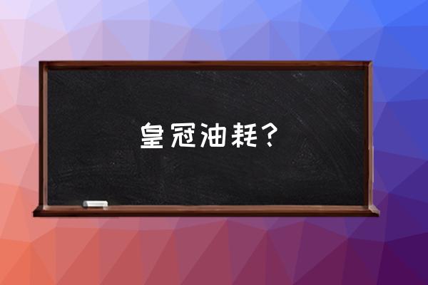 丰田皇冠是不是很耗油 皇冠油耗？