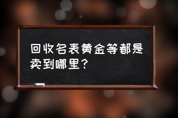 鹤岗哪里回收手表名表名包典当 回收名表黄金等都是卖到哪里？