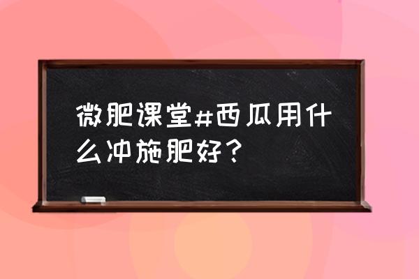 目前最好的冲施肥 微肥课堂#西瓜用什么冲施肥好？