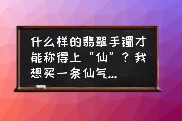 翡翠手镯分为哪三种形状区别在哪 什么样的翡翠手镯才能称得上“仙”？我想买一条仙气满满的手镯？