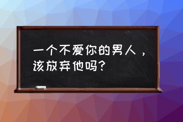 让女人伤心的男人值得过下去吗 一个不爱你的男人，该放弃他吗？