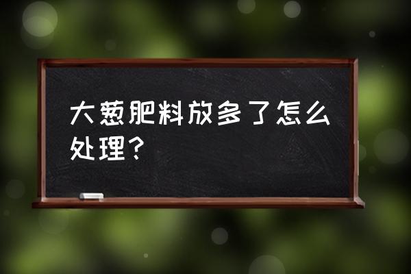 大葱后期怎样施肥施什么叶面肥 大葱肥料放多了怎么处理？