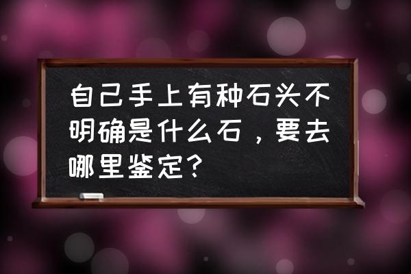 最有效的宝石鉴定 自己手上有种石头不明确是什么石，要去哪里鉴定？