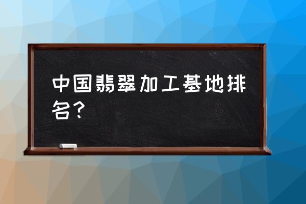 全国最大的翡翠加工地方在哪里 中国翡翠加工基地排名？