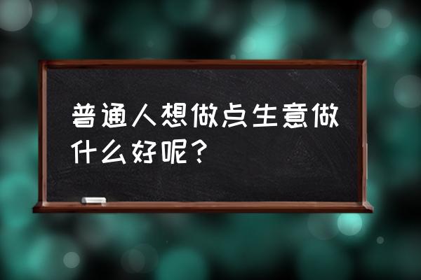 新手小白怎么去做小生意 普通人想做点生意做什么好呢？