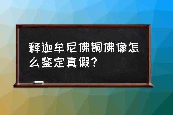 怎么鉴定佛像古代和现代的 释迦牟尼佛铜佛像怎么鉴定真假？