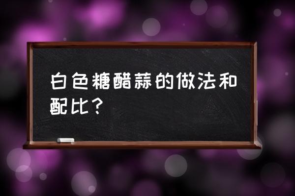 蒜水最正宗的做法 白色糖醋蒜的做法和配比？