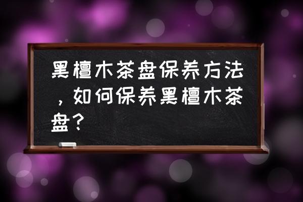 黑檀木手串保养方法 黑檀木茶盘保养方法，如何保养黑檀木茶盘？