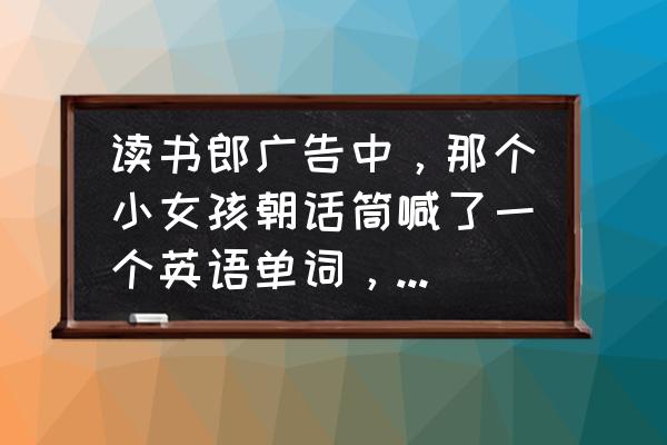 小天才电话手表的所有广告 读书郎广告中，那个小女孩朝话筒喊了一个英语单词，请问那个单词是什么？