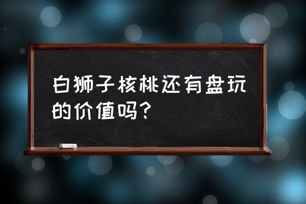 白狮子头值得收藏吗 白狮子核桃还有盘玩的价值吗？