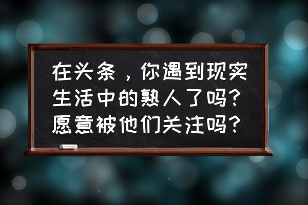 抖音上怎么弄闭眼 在头条，你遇到现实生活中的熟人了吗？愿意被他们关注吗？